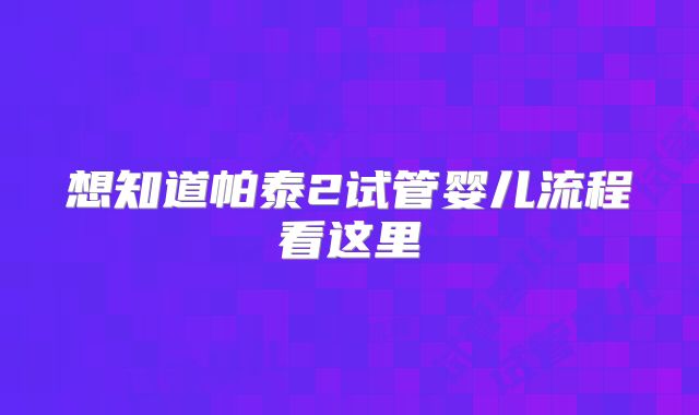 想知道帕泰2试管婴儿流程看这里