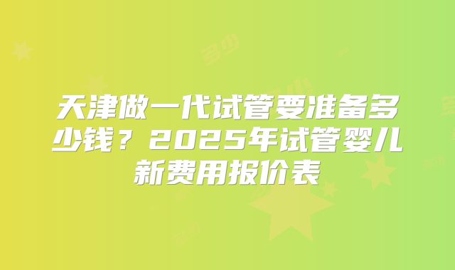天津做一代试管要准备多少钱？2025年试管婴儿新费用报价表