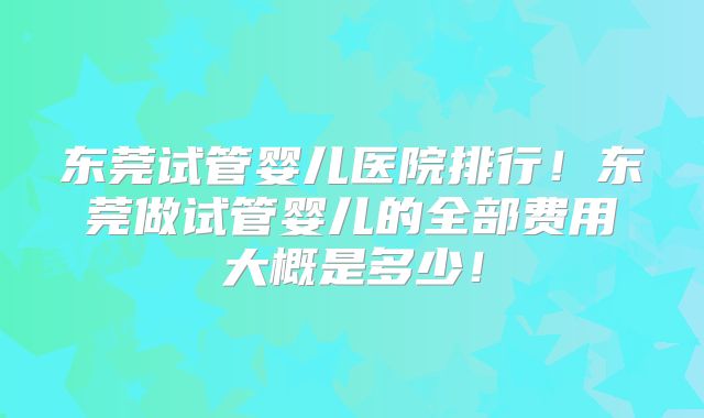 东莞试管婴儿医院排行！东莞做试管婴儿的全部费用大概是多少！