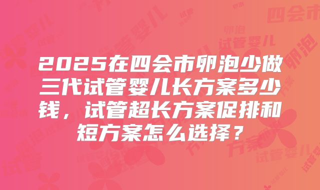 2025在四会市卵泡少做三代试管婴儿长方案多少钱，试管超长方案促排和短方案怎么选择？