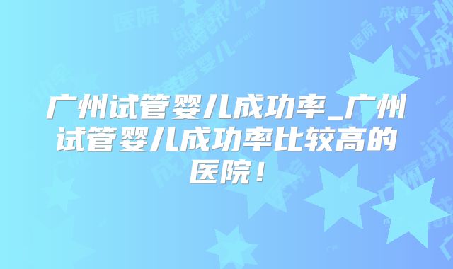 广州试管婴儿成功率_广州试管婴儿成功率比较高的医院！