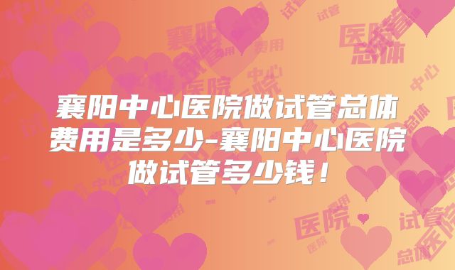 襄阳中心医院做试管总体费用是多少-襄阳中心医院做试管多少钱!