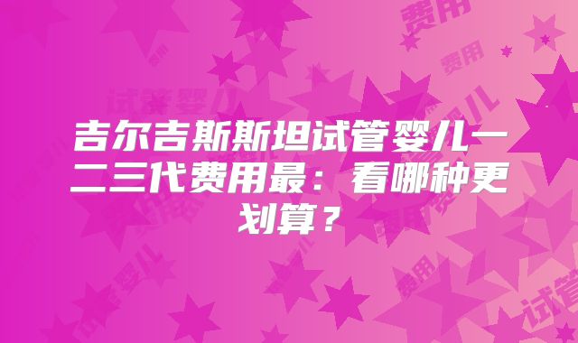 吉尔吉斯斯坦试管婴儿一二三代费用最：看哪种更划算？