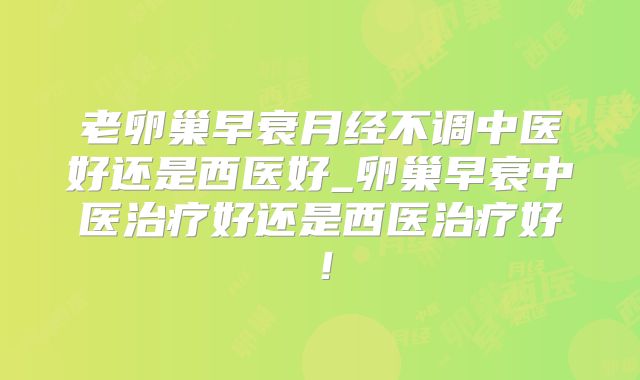 老卵巢早衰月经不调中医好还是西医好_卵巢早衰中医治疗好还是西医治疗好！