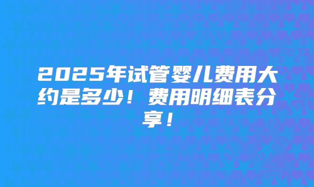 2025年试管婴儿费用大约是多少！费用明细表分享！