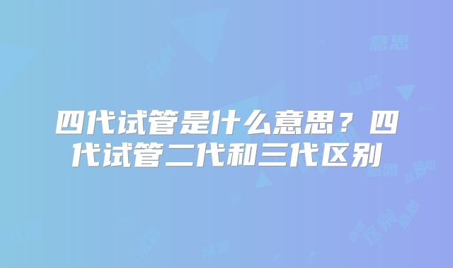 四代试管是什么意思？四代试管二代和三代区别