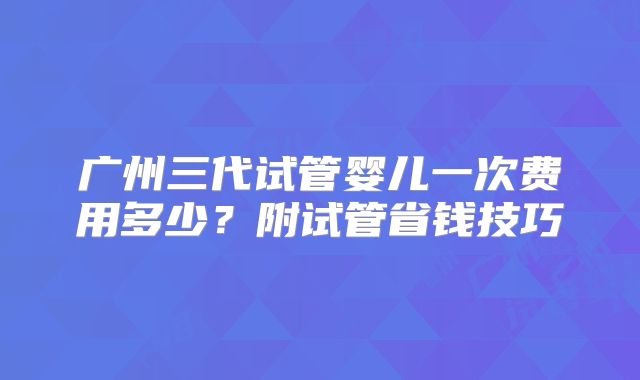 广州三代试管婴儿一次费用多少？附试管省钱技巧