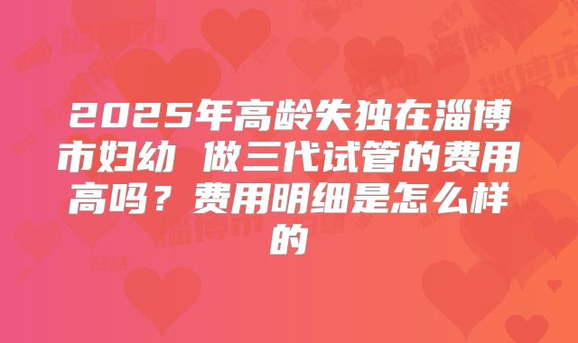 2025年高龄失独在淄博市妇幼 做三代试管的费用高吗?费用明细是怎么样的