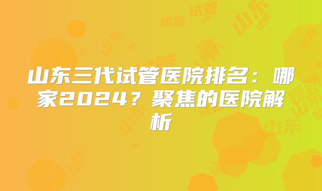 山东三代试管医院排名：哪家2024？聚焦的医院解析