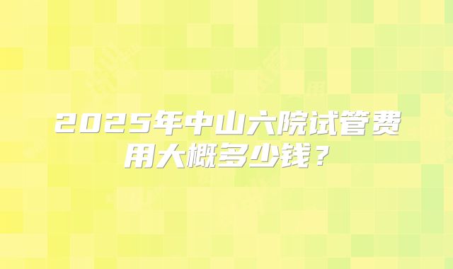2025年中山六院试管费用大概多少钱?