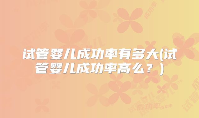 试管婴儿成功率有多大(试管婴儿成功率高么?)