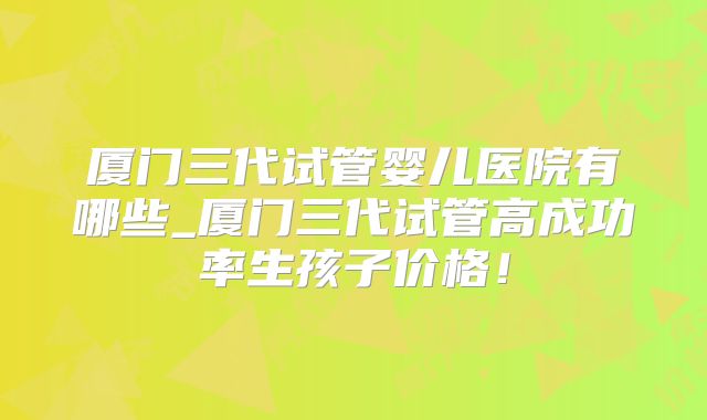 厦门三代试管婴儿医院有哪些_厦门三代试管高成功率生孩子价格!