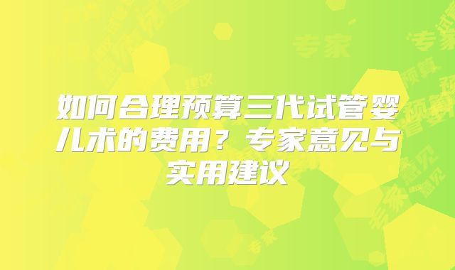 如何合理预算三代试管婴儿术的费用？专家意见与实用建议