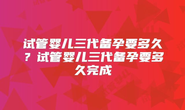 试管婴儿三代备孕要多久？试管婴儿三代备孕要多久完成