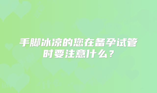 手脚冰凉的您在备孕试管时要注意什么？