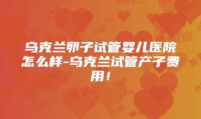 乌克兰卵子试管婴儿医院怎么样-乌克兰试管产子费用!