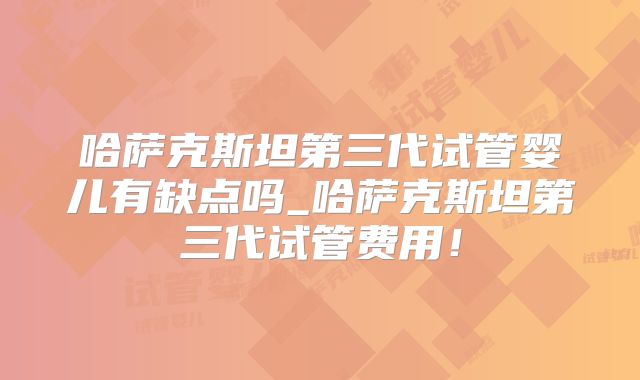 哈萨克斯坦第三代试管婴儿有缺点吗_哈萨克斯坦第三代试管费用！