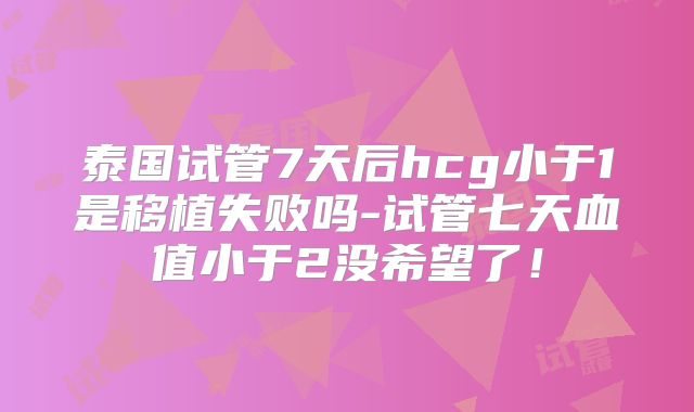 泰国试管7天后hcg小于1是移植失败吗-试管七天血值小于2没希望了！