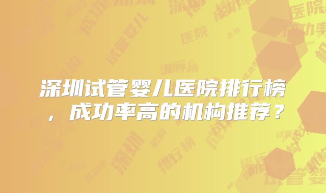 深圳试管婴儿医院排行榜，成功率高的机构推荐？