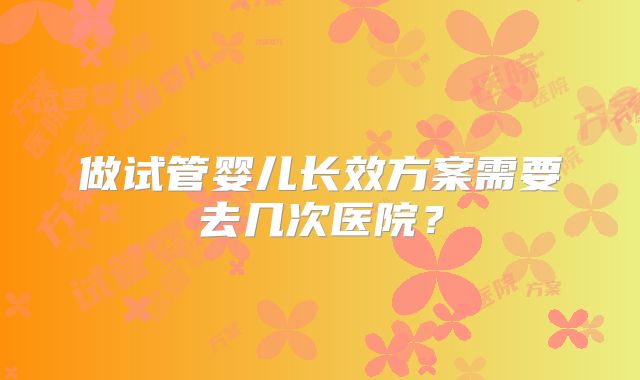 做试管婴儿长效方案需要去几次医院?