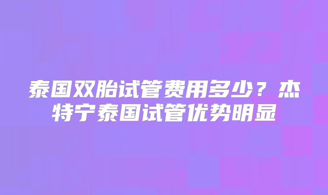 泰国双胎试管费用多少？杰特宁泰国试管优势明显