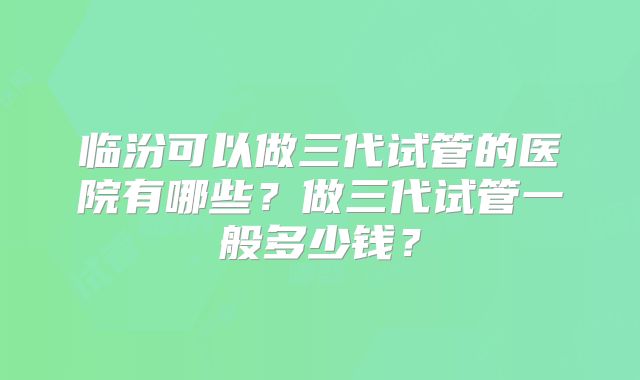 临汾可以做三代试管的医院有哪些？做三代试管一般多少钱？