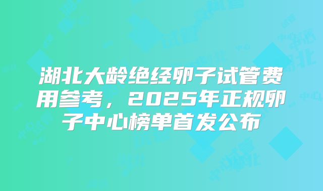 湖北大龄绝经卵子试管费用参考,2025年正规卵子中心榜单首发公布