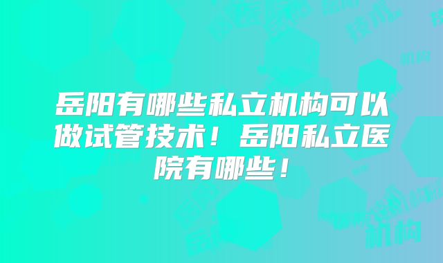岳阳有哪些私立机构可以做试管技术！岳阳私立医院有哪些！