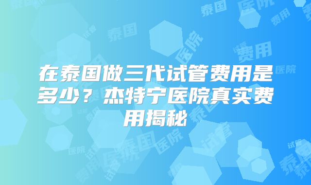 在泰国做三代试管费用是多少?杰特宁医院真实费用揭秘