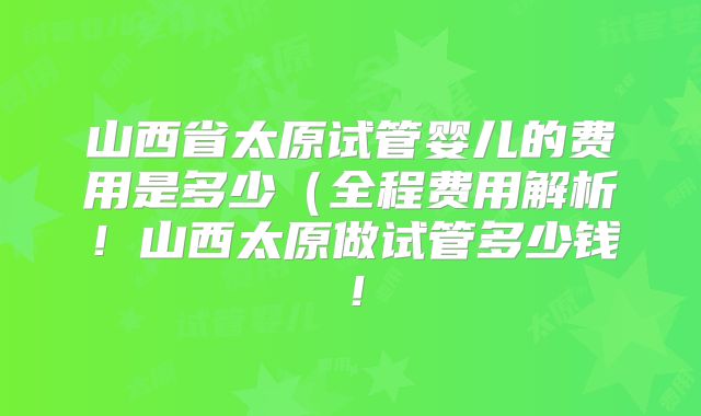 山西省太原试管婴儿的费用是多少(全程费用解析!山西太原做试管多少钱!