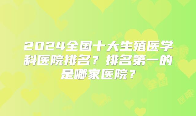 2024全国十大生殖医学科医院排名?排名第一的是哪家医院?