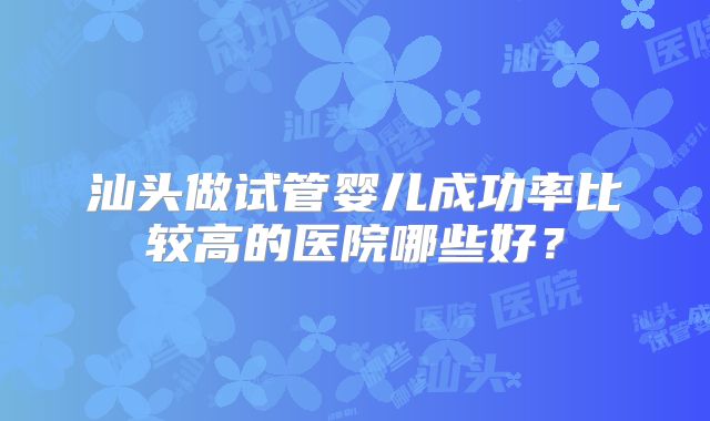 汕头做试管婴儿成功率比较高的医院哪些好?