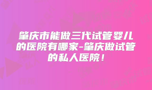 肇庆市能做三代试管婴儿的医院有哪家-肇庆做试管的私人医院！