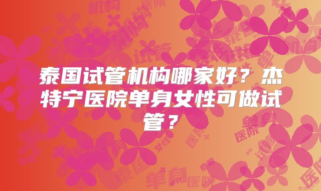 泰国试管机构哪家好?杰特宁医院单身女性可做试管?