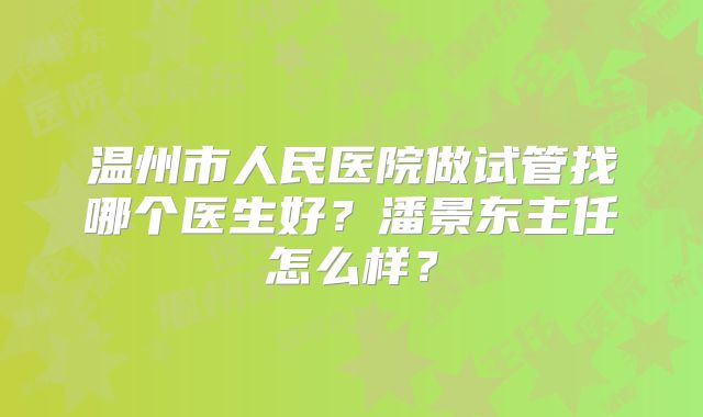 温州市人民医院做试管找哪个医生好？潘景东主任怎么样？
