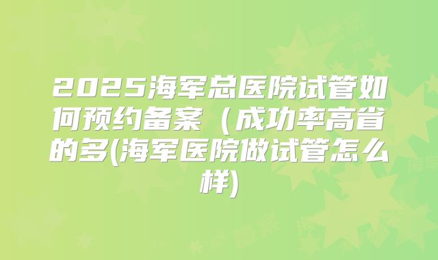 2025海军总医院试管如何预约备案(成功率高省的多(海军医院做试管怎么样)