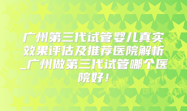 广州第三代试管婴儿真实效果评估及推荐医院解析_广州做第三代试管哪个医院好!