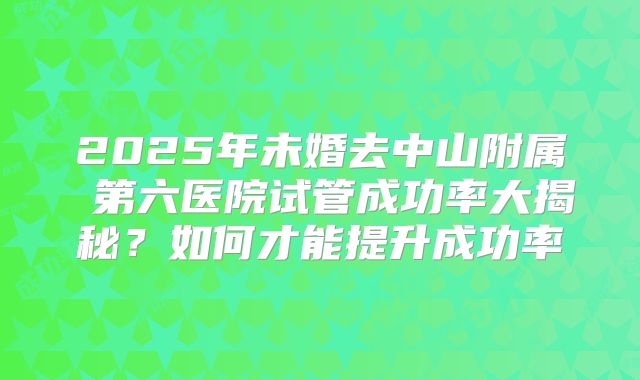 2025年未婚去中山附属 第六医院试管成功率大揭秘?如何才能提升成功率
