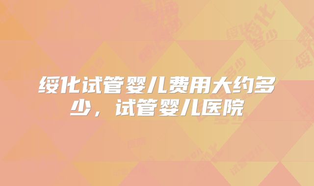 绥化试管婴儿费用大约多少，试管婴儿医院