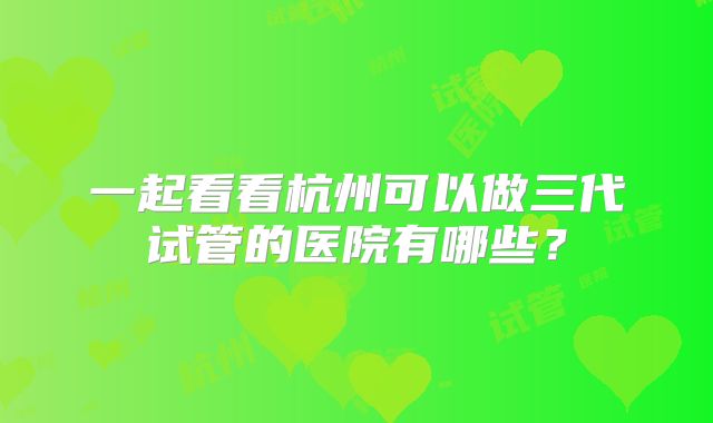 一起看看杭州可以做三代试管的医院有哪些？