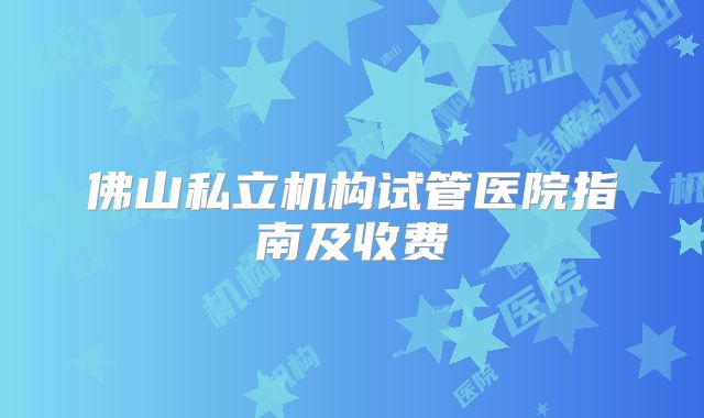 佛山私立机构试管医院指南及收费