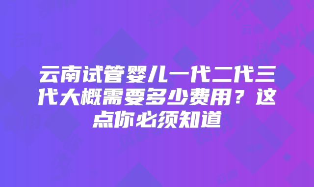 云南试管婴儿一代二代三代大概需要多少费用？这点你必须知道