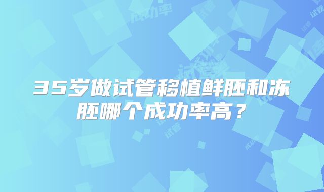 35岁做试管移植鲜胚和冻胚哪个成功率高？