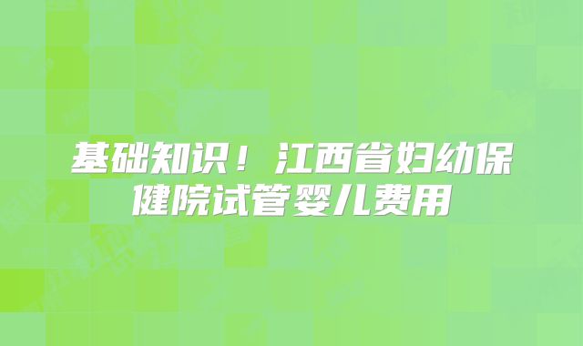 基础知识！江西省妇幼保健院试管婴儿费用