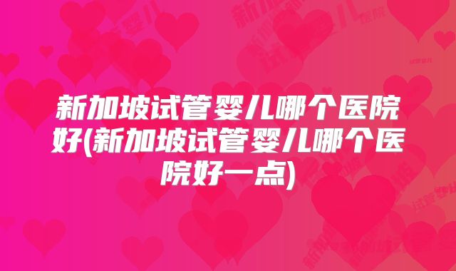 新加坡试管婴儿哪个医院好(新加坡试管婴儿哪个医院好一点)