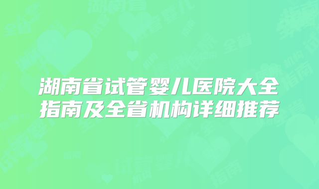 湖南省试管婴儿医院大全指南及全省机构详细推荐