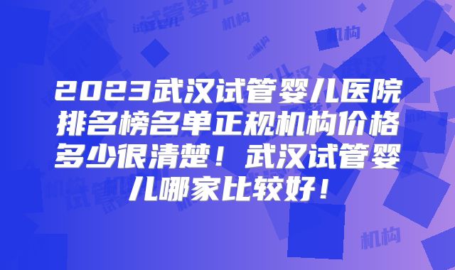 2023武汉试管婴儿医院排名榜名单正规机构价格多少很清楚！武汉试管婴儿哪家比较好！
