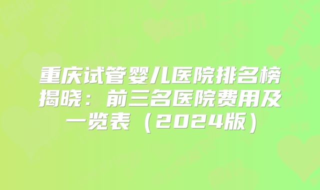 重庆试管婴儿医院排名榜揭晓：前三名医院费用及一览表（2024版）