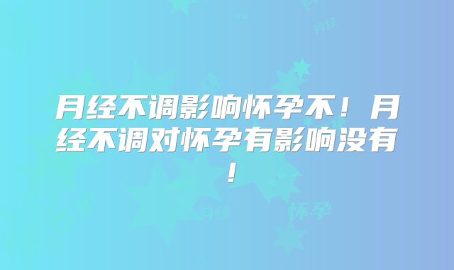 月经不调影响怀孕不！月经不调对怀孕有影响没有！