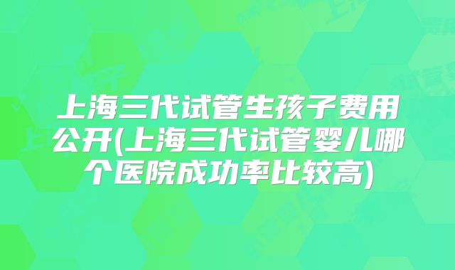 上海三代试管生孩子费用公开(上海三代试管婴儿哪个医院成功率比较高)
